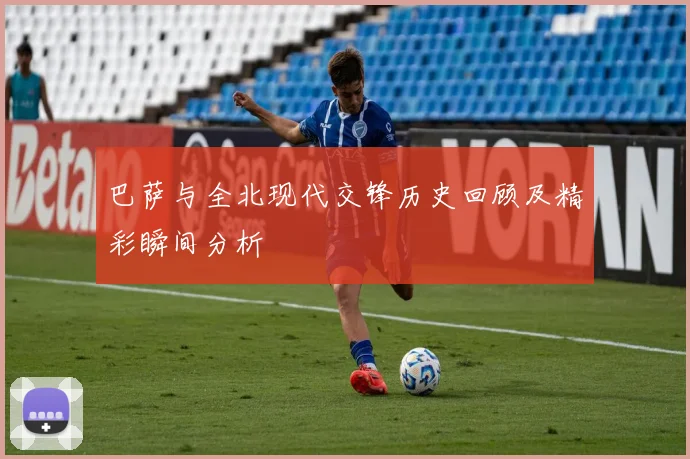 巴萨与全北现代交锋历史回顾及精彩瞬间分析