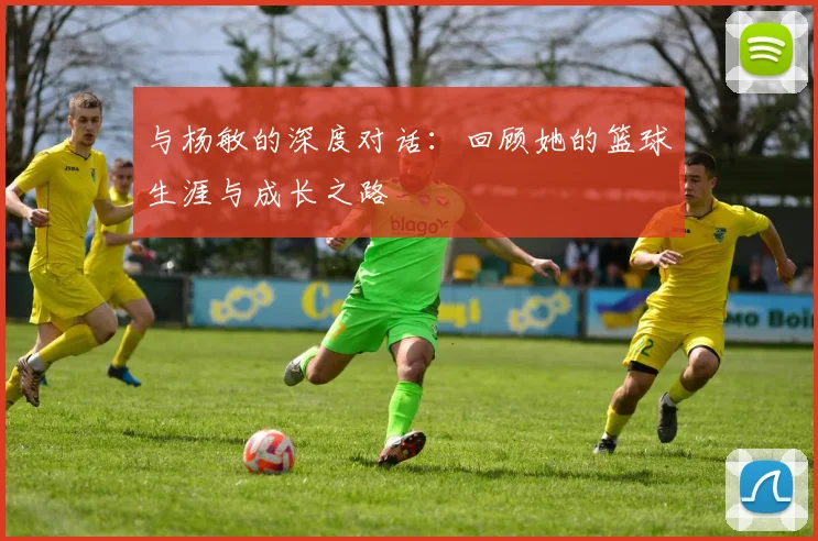 与杨敏的深度对话：回顾她的篮球生涯与成长之路