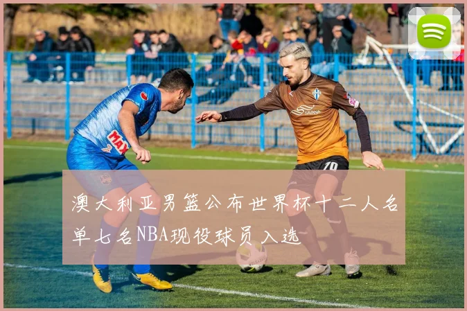 澳大利亚男篮公布世界杯十二人名单七名NBA现役球员入选