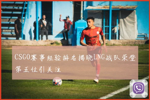 CSGO赛事经验排名揭晓LNG战队荣登第五位引关注