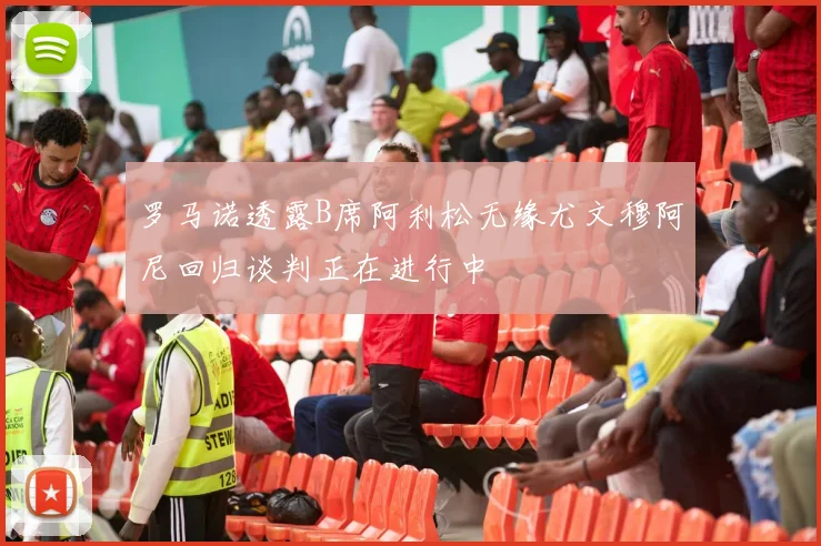罗马诺透露B席阿利松无缘尤文穆阿尼回归谈判正在进行中